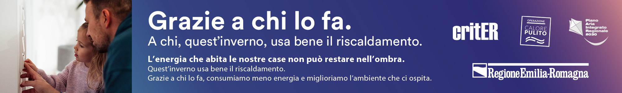 Grazie a chi lo fa.
A chi, quest’inverno, usa bene il riscaldamento.
 
L’energia che abita le nostre case non può restare nell’ombra.
Quest’estate usa bene il condizionatore.
Grazie a chi lo fa, consumiamo meno energia e miglioriamo l’ambiente che ci ospita.
